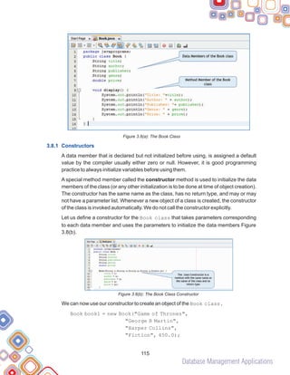 Database Management Applications
115
Figure 3.8(a): The Book Class
A data member that is declared but not initialized before using, is assigned a default
value by the compiler usually either zero or null. However, it is good programming
practice to always initialize variables before using them.
A special method member called the constructor method is used to initialize the data
members of the class (or any other initialization is to be done at time of object creation).
The constructor has the same name as the class, has no return type, and may or may
not have a parameter list. Whenever a new object of a class is created, the constructor
of the class is invoked automatically. We do not call the constructor explicitly.
Let us define a constructor for the Book class that takes parameters corresponding
to each data member and uses the parameters to initialize the data members Figure
3.8(b).
Figure 3.8(b): The Book Class Constructor
We can now use our constructor to create an object of the Book class.
Book book1 = new Book("Game of Thrones",
"George R Martin",
"Harper Collins",
"Fiction", 450.0);
3.8.1 Constructors
 