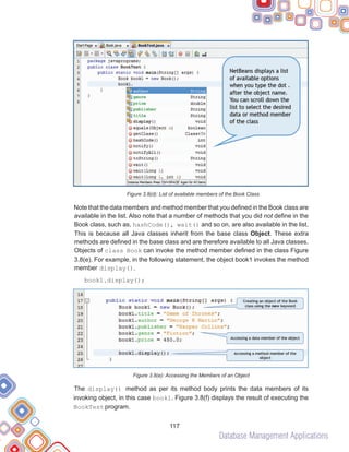 Database Management Applications
117
Figure 3.8(d): List of available members of the Book Class
Note that the data members and method member that you defined in the Book class are
available in the list. Also note that a number of methods that you did not define in the
Book class, such as, hashCode(), wait() and so on, are also available in the list.
This is because all Java classes inherit from the base class Object. These extra
methods are defined in the base class and are therefore available to all Java classes.
Objects of class Book can invoke the method member defined in the class Figure
3.8(e). For example, in the following statement, the object book1 invokes the method
member display().
book1.display();
Figure 3.8(e): Accessing the Members of an Object
The display() method as per its method body prints the data members of its
invoking object, in this case book1. Figure 3.8(f) displays the result of executing the
BookTest program.
 