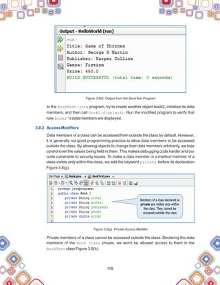 118
Figure 3.8(f): Output from the BookTest Program
In the BookTest.java program, try to create another object book2, initialize its data
members, and then call book2.display(). Run the modified program to verify that
now book2's data members are displayed.
Data members of a class can be accessed from outside the class by default. However,
it is generally not good programming practice to allow data members to be accessed
outside the class. By allowing objects to change their data members arbitrarily, we lose
control over the values being held in them. This makes debugging code harder and our
code vulnerable to security issues. To make a data member or a method member of a
class visible only within the class, we add the keyword private before its declaration
Figure 3.8(g).
Figure 3.8(g): Private Access Modifier
Private members of a class cannot be accessed outside the class. Declaring the data
members of the Book class private, we won't be allowed access to them in the
BookTest class Figure 3.8(h).
3.8.2 Access Modifiers
 