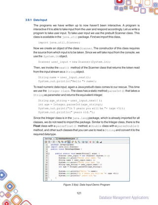 Database Management Applications
121
3.9.1 Data Input
The programs we have written up to now haven't been interactive. A program is
interactive if it is able to take input from the user and respond accordingly. Let us write a
program to take user input. To take user input we use the prebuilt Scanner class. This
class is available in the java.util package. First we import this class,
import java.util.Scanner;
Now we create an object of the class Scanner. The constructor of this class requires
the source from which input is to be taken. Since we will take input from the console, we
use the System.in object.
Scanner user_input = new Scanner(System.in);
Then, we invoke the next() method of the Scanner class that returns the token read
from the input stream as a String object.
String name = user_input.next();
System.out.println("Hello "+ name);
To read numeric data input, again a Java prebuilt class comes to our rescue. This time
we use the Integer class. The class has a static method parseInt() that takes a
String as parameter and returns the equivalent integer.
String age_string = user_input.next( );
int age = Integer.parseInt(age_string);
System.out.print("In 5 years you will be "+ (age +5));
System.out.println(" years old.");
Since the Integer class is in the java.lang package, which is already imported for all
classes, we do not need to import the package. Similar to the Integer class, there is the
Float class with a parseFloat() method, a Double class with a parseDouble()
method, and other such classes that you can use to read a String and convert it to the
required data type.
Figure 3.9(a): Data Input Demo Program
 
