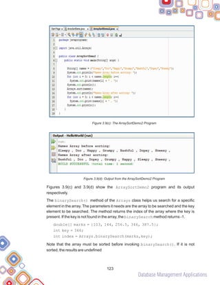 Database Management Applications
123
Figure 3.9(c): The ArraySortDemo2 Program
Figure 3.9(d): Output from the ArraySortDemo2 Program
Figures 3.9(c) and 3.9(d) show the ArraySortDemo2 program and its output
respectively.
The binarySearch() method of the Arrays class helps us search for a specific
element in the array. The parameters it needs are the array to be searched and the key
element to be searched. The method returns the index of the array where the key is
present. If the key is not found in the array, the binarySearch method returns -1.
double[] marks = {103, 144, 256.5, 346, 387.5};
int key = 346;
int index = Arrays.binarySearch(marks,key);
Note that the array must be sorted before invoking binarySearch(). If it is not
sorted, the results are undefined
 