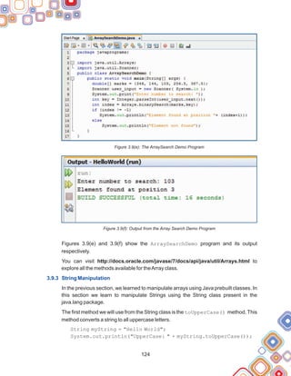 124
Figure 3.9(e): The ArraySearch Demo Program
Figure 3.9(f): Output from the Array Search Demo Program
Figures 3.9(e) and 3.9(f) show the ArraySearchDemo program and its output
respectively.
You can visit http://docs.oracle.com/javase/7/docs/api/java/util/Arrays.html to
explore all the methods available for theArray class.
In the previous section, we learned to manipulate arrays using Java prebuilt classes. In
this section we learn to manipulate Strings using the String class present in the
java.lang package.
The first method we will use from the String class is the toUpperCase() method. This
method converts a string to all uppercase letters.
String myString = "Hello World";
System.out.println("UpperCase: " + myString.toUpperCase());
3.9.3 String Manipulation
 