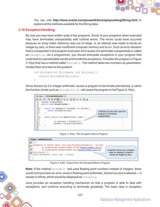 Database Management Applications
127
You can visit http://docs.oracle.com/javase/6/docs/api/java/lang/String.html to
explore all the methods available for the String class.
By now you may have written quite a few programs. Some of your programs when executed
may have terminated unexpectedly with runtime errors. The errors could have occurred
because an array index reference was out of range, or an attempt was made to divide an
integer by zero, or there was insufficient computer memory and so on. Such an error situation
that is unexpected in the program execution and causes it to terminate unexpectedly is called
an exception. As a programmer, you should anticipate exceptions in your program that
could lead to unpredictable results and handle the exceptions. Consider the program in Figure
3.10(a) that has a method called divide(). The method takes two numbers as parameters,
divides them and returns the quotient:
int divide(int dividend, int divisor) {
return dividend/divisor;
}
Since division by 0 in integer arithmetic causes a program to terminate prematurely, a call to
the function divide such as divide(10,0); will cause the program to fail Figure 3.10(b).
Figure 3.10(a): The Exception Demo Program
Figure 3.10(b): Output from the ExceptionDemo Program
Note: If the method divide() had used floating point numbers instead of integers, there
would not have been an error, since in floating-point arithmetic, division by zero is allowed — it
results in infinity, which would be displayed as Infinity.
Java provides an exception handling mechanism so that a program is able to deal with
exceptions, and continue executing or terminate gracefully. The basic idea in exception
3.10 Exception Handling
 