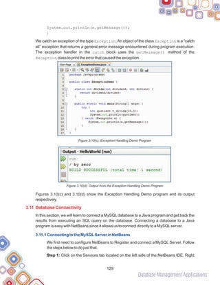 Database Management Applications
129
System.out.println(e.getMessage());
}
We catch an exception of the type Exception.An object of the class Exception is a “catch
all” exception that returns a general error message encountered during program execution.
The exception handler in the catch block uses the getMessage() method of the
Exception class to print the error that caused the exception.
Figure 3.10(c): Exception Handling Demo Program
Figure 3.10(d): Output from the Exception Handling Demo Program
Figures 3.10(c) and 3.10(d) show the Exception Handling Demo program and its output
respectively.
In this section, we will learn to connect a MySQLdatabase to a Java program and get back the
results from executing an SQL query on the database. Connecting a database to a Java
program is easy with NetBeans since it allows us to connect directly to a MySQLserver.
We first need to configure NetBeans to Register and connect a MySQL Server. Follow
the steps below to do just that.
Step 1: Click on the Services tab located on the left side of the NetBeans IDE. Right
3.11 Database Connectivity
3.11.1 Connecting to the MySQLServer in NetBeans
 