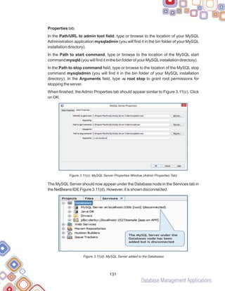 Database Management Applications
131
Properties tab.
In the Path/URL to admin tool field, type or browse to the location of your MySQL
Administration application mysqladmin (you will find it in the bin folder of your MySQL
installation directory).
In the Path to start command, type or browse to the location of the MySQL start
command mysqld (you will find it in the bin folder of your MySQLinstallation directory).
In the Path to stop command field, type or browse to the location of the MySQL stop
command mysqladmin (you will find it in the bin folder of your MySQL installation
directory). In the Arguments field, type -u root stop to grant root permissions for
stopping the server.
When finished, the Admin Properties tab should appear similar to Figure 3.11(c). Click
on OK.
Figure 3.11(c): MySQL Server Properties Window (Admin Properties Tab)
The MySQL Server should now appear under the Database node in the Services tab in
the NetBeans IDE Figure 3.11(d). However, it is shown disconnected.
Figure 3.11(d): MySQL Server added to the Databases
 