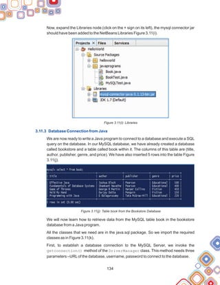 134
Now, expand the Libraries node (click on the + sign on its left), the mysql connector jar
should have been added to the NetBeans Libraries Figure 3.11(i).
Figure 3.11(i): Libraries
We are now ready to write a Java program to connect to a database and execute a SQL
query on the database. In our MySQL database, we have already created a database
called bookstore and a table called book within it. The columns of this table are (title,
author, publisher, genre, and price). We have also inserted 5 rows into the table Figure
3.11(j).
Figure 3.11(j): Table book from the Bookstore Database
We will now learn how to retrieve data from the MySQL table book in the bookstore
database from a Java program.
All the classes that we need are in the java.sql package. So we import the required
classes as in Figure 3.11(k).
First, to establish a database connection to the MySQL Server, we invoke the
getconnection() method of the DriverManager class. This method needs three
parameters –URLof the database, username, password to connect to the database.
3.11.3 Database Connection from Java
 