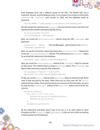Database Management Applications
135
Each database driver has a different syntax for the URL. The MySQl URL has a
hostname, the port, and the database name. In our program we construct a String with
hostname as localhost, port number as 3306, and the database name as
bookstore.
String dbURL = "jdbc:mysql://localhost:3306/bookstore";
We also assign the username and password, this has to be the same username and
password that is used for starting the MySQLServer.
String username ="root";
String password = "password";
Next, we invoke the getconnection() method using the URL, username, and
password:
Connection dbCon =DriverManager.getConnection(dbURL,
username, password);
Next, we use the Connection object returned by the getconnection() method and
invoke the createStatement() method. This method returns a Statement object
for sending SQLstatements to the database.
Statement stmt = dbCon.createStatement();
Next, we invoke the executeQuery() method of the Statement object to execute
an SQL query. This method returns a single ResultSet object. The ResultSet is a
table of data returned by a specific SQLstatement.
String query ="select * from book";
ResultSet rs = stmt.executeQuery(query);
Finally, we use the next() method of the ResultSet object to iterate through all the
rows of data returned by the query. When there are no more rows left, the next()
method will return false. Since we know there are 5 columns in the book table, we use a
for loop and the getString() method of the ResultSet object to print all the five
columns.
while(rs.next()){
for (int i = 1; i <=5; i++) {
System.out.print(rs.getString(i));
System.out.print("|");
}
System.out.println();
}
All the statements described above have to be put in a try catch block to catch
Exceptions (of the Exception type SQLException) that can occur while connecting
or fetching data from the database.
 