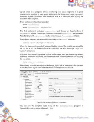 Database Management Applications
137
logical errors in a program. When developing your Java programs, it is good
programming practice to use assert statements to debug your code. An assert
statement states a condition that should be true at a particular point during the
execution of the program.
There are two ways to write an assertion
assert expression;
assert expression1 : expression2
The first statement evaluates expression and throws an AssertionError if
expression is false. The second statement evaluates expression1 and throws an
AssertionError with expression2 as the error message if expression1is false.
The program fragment below demonstrates usage of the assert statement.
assert age >= 18:"Age not Valid";
When this statement is executed, we assert that the value of the variable age should be
>= 18. If it is not, an AssertionError is thrown and the error message “Age not
Valid” is returned.
Note that, since assertions reduce runtime performance, they are disabled by default.
To enable assertions at runtime, you can enable them from the command line by using
the –ea option.
java –eaAssertionDemo
Alternatively, to enable assertions in NetBeans, Right click on your project>Properties>
Run>VMOptions.Type–ea in the text box next to VM Options and click OK.
Figure 3.12(a): Enabling Assertions in NetBeans
You can see the complete code listing of the AssertionDemo program in
Figure3.12(b) and its output in Figure 3.12(c).
 