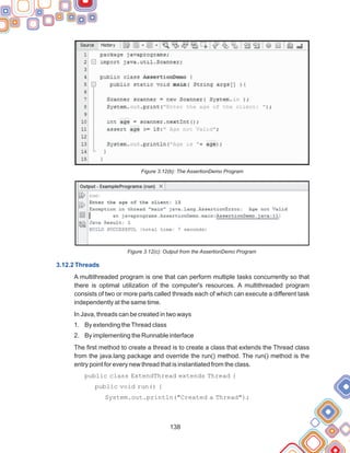 138
Figure 3.12(b): The AssertionDemo Program
Figure 3.12(c): Output from the AssertionDemo Program
A multithreaded program is one that can perform multiple tasks concurrently so that
there is optimal utilization of the computer's resources. A multithreaded program
consists of two or more parts called threads each of which can execute a different task
independently at the same time.
In Java, threads can be created in two ways
1. By extending theThread class
2. By implementing the Runnable interface
The first method to create a thread is to create a class that extends the Thread class
from the java.lang package and override the run() method. The run() method is the
entry point for every new thread that is instantiated from the class.
public class ExtendThread extends Thread {
public void run() {
System.out.println("Created a Thread");
3.12.2 Threads
 