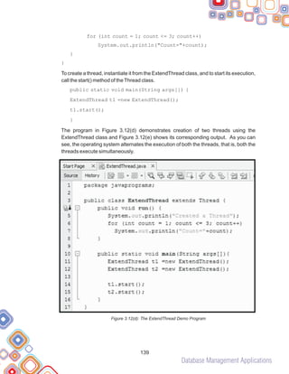 Database Management Applications
139
for (int count = 1; count <= 3; count++)
System.out.println("Count="+count);
}
}
To create a thread, instantiate it from the ExtendThread class, and to start its execution,
call the start() method of theThread class.
public static void main(String args[]) {
ExtendThread t1 =new ExtendThread();
t1.start();
}
The program in Figure 3.12(d) demonstrates creation of two threads using the
ExtendThread class and Figure 3.12(e) shows its corresponding output. As you can
see, the operating system alternates the execution of both the threads, that is, both the
threads execute simultaneously.
Figure 3.12(d): The ExtendThread Demo Program
 