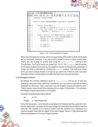 Database Management Applications
141
Figure 3.12(f): The RunnableDemo Program
When many threads are running, there is no guarantee of the order in which the threads
will be executed. However, if you want some thread to have a higher priority than
others, you can change its priority level using the setPriority() method of the
Thread class. The Priority levels can range from 1 to 10. The sleep() method causes
the thread to suspend execution by the specified number of milliseconds parameter. A
thread can enter a wait state by invoking the wait() method. This method is useful
when you have multiple threads running but you want one of them to start execution
only when another one finishes and notifies the first one to resume execution.
By default, the primitive datatypes (such as int, float, and so on) of Java are
passed by value and not by reference. Sometimes, you may need to pass the primitive
datatypes by reference. That is when you can use wrapper classes provided by Java.
These classes wrap the primitive datatype into an object of that class. For example,
the Integer wrapper class holds an int variable.
Consider the following two declarations:
int a = 50;
Integer b = new Integer(50);
In the first declaration, an int variable is declared and initialized with the value 50. In the
second declaration, an object of the class Integer is instantiated and initialized with the
value 50. The variable a is a memory location and the variable b is a reference to a
memory location that holds an object of the class Integer. Figure 3.12(g) illustrates the
difference between an int and an Integer variable.
3.12.3 Wrapper Classes
 