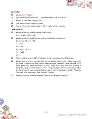 Database Management Applications
Exercise:
Q1. What is Java Bytecode?
Q2. Explain the difference between a Class and an Object with an example.
Q3. What is a constructor? Why is it used?
Q4. How are exceptions handled in Java?
Q5. How can threads be created in Java? Briefly explain with an example.
Lab Exercises:
Q1. Write a program in Java to implement the formula.
area = length * width * height
Q2. Write a program in Java to find the result of the following expressions.
(Assume a = 20 and b = 30)
i) a%b
ii) a /= b
iii) (a + b * 100) /10
iv) a && b
v) a++
Q3. Write a program in Java to print the square of every alternate number of an array.
Q4. Write a program in Java to create class Triangle with the data members base, height, area
and color. The members base, height, area are of type double and color is of type string.
Write getter and setter methods for base, height and color, and write method to
compute_area (). Create two object of classTriangle, compute their area, and compare their
area and color. If area and color both are same for the objects then display "Matching
Triangles" otherwise display "Non matchingTriangles".
Q5. Write a program in Java to enable user to handle divide by zero exception.
143
 
