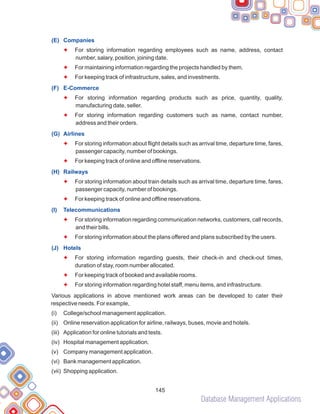 Database Management Applications
145
(E) Companies
(F) E-Commerce
(G) Airlines
(H) Railways
(I) Telecommunications
(J) Hotels
F
F
F
F
F
F
F
F
F
F
F
F
F
F
For storing information regarding employees such as name, address, contact
number, salary, position, joining date.
For maintaining information regarding the projects handled by them.
For keeping track of infrastructure, sales, and investments.
For storing information regarding products such as price, quantity, quality,
manufacturing date, seller.
For storing information regarding customers such as name, contact number,
address and their orders.
For storing information about flight details such as arrival time, departure time, fares,
passenger capacity, number of bookings.
For keeping track of online and offline reservations.
For storing information about train details such as arrival time, departure time, fares,
passenger capacity, number of bookings.
For keeping track of online and offline reservations.
For storing information regarding communication networks, customers, call records,
and their bills.
For storing information about the plans offered and plans subscribed by the users.
For storing information regarding guests, their check-in and check-out times,
duration of stay, room number allocated.
For keeping track of booked and available rooms.
For storing information regarding hotel staff, menu items, and infrastructure.
Various applications in above mentioned work areas can be developed to cater their
respective needs. For example,
(i) College/school management application.
(ii) Online reservation application for airline, railways, buses, movie and hotels.
(iii) Application for online tutorials and tests.
(iv) Hospital management application.
(v) Company management application.
(vi) Bank management application.
(vii) Shopping application.
 