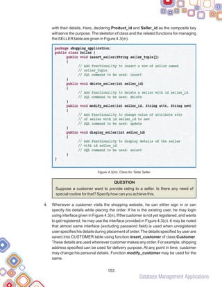 Database Management Applications
153
with their details. Here, declaring Product_id and Seller_id as the composite key
will serve the purpose. The skeleton of class and the related functions for managing
the SELLER table are given in Figure 4.3(m).
Figure 4.3(m): Class for Table Seller
QUESTION
Suppose a customer want to provide rating to a seller. Is there any need of
special routine for that? Specify how can you achieve this.
Whenever a customer visits the shopping website, he can either sign in or can
specify his details while placing the order. If he is the existing user, he may login
using interface given in Figure 4.3(n). If the customer is not yet registered, and wants
to get registered, he may use the interface provided in Figure 4.3(o). It may be noted
that almost same interface (excluding password field) is used when unregistered
user specifies his details during placement of order. The details specified by user are
saved into CUSTOMER table using function insert_customer of class Customer.
These details are used whenever customer makes any order. For example, shipping
address specified can be used for delivery purpose. At any point in time, customer
may change his personal details. Function modify_customer may be used for the
same.
4.
 