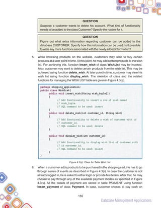Database Management Applications
155
QUESTION
Suppose a customer wants to delete his account. What kind of functionality
needs to be added to the class Customer? Specify the routine for it.
QUESTION
Figure out what extra information regarding customer can be added to the
database CUSTOMER. Specify how this information can be used. Is it possible
to write any more functions associated with the newly added information?
While browsing products on the website, customers may wish to buy certain
products at a later point in time.At this point, he may add certain products to the wish
list. For achieving this, function insert_wish of class WishList may be invoked.
Also, customer may want to delete certain products from the wish list. This may be
achieved using function delete_wish. At later point in time, customer may view his
wish list using function display_wish. The skeleton of class and the related
functions for managing the WISH LISTtable are given in Figure 4.3(q).
Figure 4.3(q): Class for Table Wish List
When a customer adds products to be purchased in the shopping cart. He has to go
through series of events as described in Figure 4.3(r). In case the customer is not
already logged in, he is asked to either login or provide his details.After that, he may
choose to pay through any of the available payment modes as specified in Figure
4.3(s). All the details of payment are stored in table PAYMENT using function
insert_payment of class Payment. In case, customer choses to pay cash on
5.
6.
 