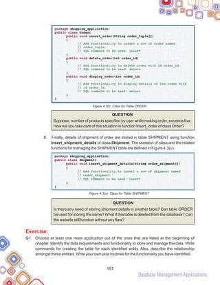 Database Management Applications
157
Figure 4.3(t): Class for Table ORDER
8.
QUESTION
Suppose, number of products specified by user while making order, exceeds five.
How will you take care of this situation in function insert_order of class Order?
Finally, details of shipment of order are stored in table SHIPMENT using function
insert_shipment_details of class Shipment. The skeleton of class and the related
functions for managing the SHIPMENTtable are defined in Figure 4.3(u).
Figure 4.3(u): Class for Table SHIPMENT
QUESTION
Is there any need of storing shipment details in another table? Can table ORDER
be used for storing the same? What if this table is deleted from the database? Can
the website still function without any flaw?
Q1. Choose at least one more application out of the ones that are listed at the beginning of
chapter. Identify the data requirements and functionality to store and manage the data. Write
commands for creating the table for each identified entity. Also, describe the relationship
amongst these entities. Write your own java routines for the functionality you have identified.
Exercise:
 