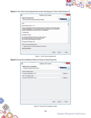 Database Management Applications
161
Step 8: In the JUnit LicenseAgreement screen that appears, Click on Next (Figure 7).
Figure 7: JUnit License Agreement
Step 9:Choose the Installation folder and Click on Next (Figure 8).
Figure 8: Choose the Installation folder
 