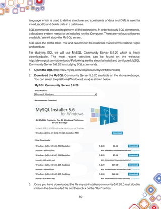 10
language which is used to define structure and constraints of data and DML is used to
insert, modify and delete data in a database.
SQL commands are used to perform all the operations. In order to study SQL commands,
a database system needs to be installed on the Computer. There are various softwares
available. We will study the MySQLserver.
SQL uses the terms table, row and column for the relational model terms relation, tuple
and attribute.
For studying SQL we will use MySQL Community Server 5.6.20 which is freely
downloadable. The most recent versions can be found on the website:
http://dev.mysql.com/downloads/ Following are the steps to install and configure MySQL
Community Server 5.6.20 for studying SQLcommands.
1. Open the URL: http://dev.mysql.com/downloads/mysql/#downloads
2. Download the MySQL Community Server 5.6.20 available on the above webpage.
You can select the platform (Windows/Linux) as shown below.
3. Once you have downloaded the file mysql-installer-community-5.6.20.0.msi, double
click on the downloaded file and then click on the “Run” button.
MySQL Community Server 5.6.20
Select Platform:
Microsoft Windows
Recommended Download:
All MySQL Products. For All Windows Platforms.
In One Package
Windows (x86, 64-bit), MySQL Installer MSI
Windows (x86, 32-bit), MSI Installer
Other Downloads:
(mysql-5.6.20-win32.msi)
(mysql-5.6.20-win64.msi)
(mysql-5.6.20-win32.zip)
(mysql-5.6.20-win64.zip)
Windows (x86, 64-bit), MSI Installer
Windows (x86, 32-bit), ZIP Archieve
Windows (x86, 64-bit), ZIP Archieve
5.6.20 44.8M
5.6.20
5.6.20
5.6.20
47.8M
337.6M
342.9M
MD5: 59abb64af27634abd0f65a60204b18ab
MD5: 503dc2840c6732ae3e5dc80a3022f1a7
MD5: 28528dd2cecdd79d33deca2e1b7058e
MD5: 08028e89f892534114550c75f57f3453
Signature
Signature
Signature
Signature
Starting with MySQL 5.6 the MySQL Installer package replaces the server-only MSI packages.
 