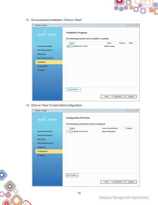 Database Management Applications
11.
12.
On successful installation, Click on “Next”
Click on “Next” to start initial configuration.
15
Installation Progress
The following products will be installed or updated.
MySQL Server 5.6.20 Install success
Product Status Progress Notes
MySQL Installer
MySQL. Installer
Complete
Check Requirements
License Information
Find latest products
Setup Type
Installation
Configuration
< Back Cancel
Execute >
Show Details >
Configuration Overview
The following products will now be configured.
MySQL Server 5.6.20 Initial Configuration.
Product Action to be performed Progress
MySQL. Installer
Complete
Check Requirements
License Information
Find latest products
Setup Type
Installation
Configuration
< Back Cancel
Execute >
Show Details >
MySQL Installer
 