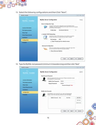 13.
14.
Select the following configurations and then Click “Next”.
Type the MySQLroot password (minimum 4 characters long) and then click “Next”
16
MySQL Installer
< Back Cancel
Next >
MySQL. Installer
Complete
Check Requirements
License Information
Find latest products
Setup Type
Installation
Configuration
MySQL Server Configuration 1 / 3
Server Configuration Type
Enable TCP/IP Networking
Config Type:
Port Number:
Open Firewall port for network access
Advanced Configuration
Show Advanced Options
Choose the correct server configuration type for this MySQL Server
installation. This setting will define how much system resources are assigned
to the MySQL Server instance.
Enable this to allow TCP/IP networking. Only localhost connections
through named pipes are allowed when this option is skipped.
Select the checkbox below to get additional configuration page where
you can set advanced options for this server instance.
Development Machine
3306
MySQL. Installer
Complete
Check Requirements
License Information
Find latest products
Setup Type
Installation
Configuration
MySQL Server Configuration 2 / 3
Root Account Password
Enter the password for the root account. Please remember to store
this password in a secure place.
MySQL Installer
MySQL Root Password:
Repeat Password:
Password Strength: Weak
MySQL User Accounts
Crate MySQL user accounts for your users and applications.
Assign a role to the user that consists of a set of privileges.
MySQL Username Host User Role Add User
Edit User
Delete User
< Back Cancel
Next >
 
