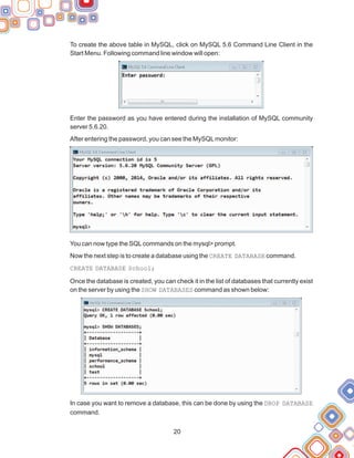 To create the above table in MySQL, click on MySQL 5.6 Command Line Client in the
Start Menu. Following command line window will open:
Enter the password as you have entered during the installation of MySQL community
server 5.6.20.
After entering the password, you can see the MySQLmonitor:
You can now type the SQLcommands on the mysql> prompt.
Now the next step is to create a database using the CREATE DATABASE command.
CREATE DATABASE School;
Once the database is created, you can check it in the list of databases that currently exist
on the server by using the SHOW DATABASES command as shown below:
In case you want to remove a database, this can be done by using the DROP DATABASE
command.
20
 