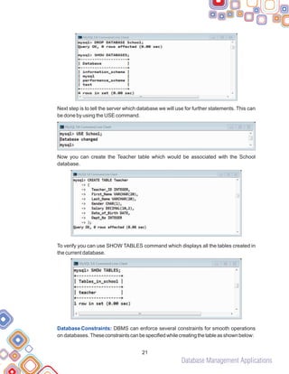 Database Management Applications
Next step is to tell the server which database we will use for further statements. This can
be done by using the USE command.
Now you can create the Teacher table which would be associated with the School
database.
To verify you can use SHOW TABLES command which displays all the tables created in
the current database.
DBMS can enforce several constraints for smooth operations
on databases.Theseconstraintscanbespecifiedwhilecreatingthetableasshown below:
Database Constraints:
21
 