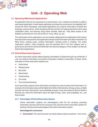 48
Unit - 2: Operating Web
2.1 Operating Web-based Applications
2.2 Online Reservation Systems
An application that can be accessed via a web browser, over a network connection is called a
web-based application.Aweb-based application provides the convenience of availability 24x7
across the world. Nowadays, web-based applications are used for reservation of tickets and
bookings, e-governance, online shopping with the provision of making payments online using
credit/debit cards, and learning using online tutorials, tests etc. They allow access to the
facilities via the Internet from the comfort of home, office, car, etc.
The web-based online applications can be broadly categorized into applications that require
financial online transactions and applications that provide information and allow interaction via
filling forms, posting query, viewing information, sending email or chatting. The online
reservation system, online shopping, and bill payments fall in the first category and e-
governance and online tutorial and tests fall in the second category. In this chapter, we discuss
both kinds of applications.
An online reservation system allows booking /cancellation of tickets through use of Internet. A
user can retrieve information and perform transaction related to reservation of ticket. Some
examples of online reservation systems are :
Airline ticket
Railway ticket
Bus ticket
Movie ticket
Hotel booking
Car rental
Tour and travel booking
Such reservation systems store information and allow the users to retrieve the information, for
example, the information about all the flights from Delhi to Mumbai like, timings, prices, air flight
provider (Air India, Spice jet etc.) and availability of seats.Auser who wishes to fly from Delhi to
Mumbai can check the information about the flight timings, rates, seat availability, etc., and
book a ticket.
Online reservation systems are advantageous both for the company providing
reservation services and for the consumer who uses the online reservation system for
booking. We discuss the advantages of the online reservation system :
Advantages for consumers
Convenient: The user/consumer can book tickets anytime anywhere - from home,
F
F
F
F
F
F
F
F
2.2.1 Advantages of Online Reservation System
 