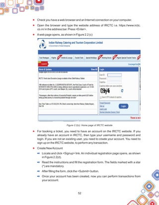 52
Check you have a web browser and an Internet connection on your computer.
Open the browser and type the website address of IRCTC i.e. https://www.irctc.
co.in/ in the address bar. Press <Enter>.
Aweb page opens, as shown in Figure 2.2 (c)
Figure 2.2(c): Home page of IRCTC website
For booking a ticket, you need to have an account on the IRCTC website. If you
already have an account in IRCTC, then type your username and password and
login. If you are not an existing user, you need to create your account. You need to
sign up on the IRCTC website, to perform any transaction.
Create NewAccount
Locate and click <Signup> link.An individual registration page opens, as shown
in Figure 2.2(d).
Read the instructions and fill the registration form. The fields marked with a star
(*) are mandatory.
After filling the form, click the <Submit> button.
Once your account has been created, now you can perform transactions from
your account.
F
F
F
F
F
2
2
2
2
 