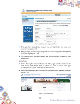 Database Management Applications
53
Figure 2.2(d): Individual Registration Form
Once you have created your account you can login to the site using your
username and password.
After you login, you can see your page with your name displayed on the right side
of the web page Figure 2.2(e).
Once your account has been created, now you can perform transactions from
your account.
Book aTicket
On the Plan My Travel box on the left side of the page, enter the details, i.e. the
start station, end station, date on which you want to travel, ticket type
(e-ticket) and your quota. Next, click on <FindTrains>.
A list of available trains with information about availability of tickets is displayed
Figure 2.2( f).
Figure 2.2(e): User's page
F
2
2
2
2
2
 