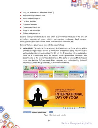 Database Management Applications
57
F
F
F
F
F
F
F
F
National e-Governance Division (NeGD)
e-Governance Infrastructure
Mission Mode Projects
Citizens Services
Business Services
Government Services
Projects and Initiatives
R&D in e-Governance
Several state governments have also taken e-governance initiatives in the area of
agriculture, commercial taxes, district, employment exchange, land records,
municipalities, gram panchayats, police, road transport, treasuries, etc.
Some of the key e-governance sites of India are as follows:
1. india.gov.in (The National Portal of India) : This is the National Portal of India, which
provides a single window access to information and services being provided by the
various Indian Government entities Fig. 2.3 (a), (b). The content in this portal is the
result of a collaborative effort of various Indian government ministries and
departments, at the central/state/district level. This portal is Mission Mode Project
under the National E-Governance Plan, designed and maintained by National
Informatics Centre (NIC), DeitY, MoCIT, Government of India.
Figure 2.3(a): india.gov.in website
 
