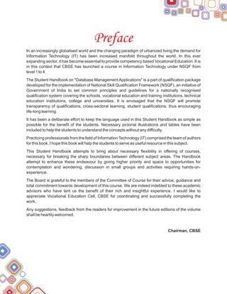 Preface
In an increasingly globalised world and the changing paradigm of urbanized living the demand for
Information Technology (IT) has been increased manifold throughout the world. In this ever
expanding sector, it has become essential to provide competency based Vocational Education. It is
in this context that CBSE has launched a course in Information Technology under NSQF from
level 1 to 4.
The Student Handbook on "Database Management Applications" is a part of qualification package
developed for the implementation of National Skill Qualification Framework (NSQF), an initiative of
Government of India to set common principles and guidelines for a nationally recognised
qualification system covering the schools, vocational education and training institutions, technical
education institutions, college and universities. It is envisaged that the NSQF will promote
transparency of qualifications, cross-sectoral learning, student qualifications, thus encouraging
life-long learning.
It has been a deliberate effort to keep the language used in this Student Handbook as simple as
possible for the benefit of the students. Necessary pictorial illustrations and tables have been
included to help the students to understand the concepts without any difficulty.
Practicing professionals from the field of Information Technology (IT) comprised the team of authors
for this book. I hope this book will help the students to serve as useful resource in this subject.
This Student Handbook attempts to bring about necessary flexibility in offering of courses,
necessary for breaking the sharp boundaries between different subject areas. The Handbook
attempt to enhance these endeavour by giving higher priority and space to opportunities for
contemplation and wondering, discussion in small groups and activities requiring hands-on-
experience.
The Board is grateful to the members of the Committee of Course for their advice, guidance and
total commitment towards development of this course. We are indeed indebted to these academic
advisors who have lent us the benefit of their rich and insightful experience. I would like to
appreciate Vocational Education Cell, CBSE for coordinating and successfully completing the
work.
Any suggestions, feedback from the readers for improvement in the future editions of the volume
shall be heartily welcomed.
Chairman, CBSE
 