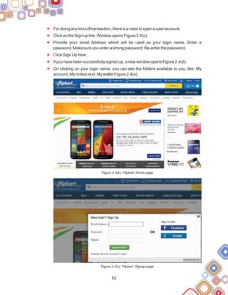 62
F
F
F
F
F
F
For doing any kind of transaction, there is a need to open a user account.
Click on the Sign up link. Window opens Figure 2.4(c).
Provide your email Address which will be used as your login name. Enter a
password. Make sure you enter a strong password. Re-enter the password.
Click Sign Up Now.
If you have been successfully signed up, a new window opens Figure 2.4(d).
On clicking on your login name, you can see the folders available to you, like, My
account, My orders and My wallet Figure 2.4(e).
Figure 2.4(b): Flipkart: Home page
Figure 2.4(c): Flipkart: Signup page
 