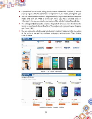64
F
F
F
F
If you want to buy a mobile, bring your cursor on the Mobiles & Tablets, a window
pops up Figure 2.4(f).You can choose your preference, like model, pricing and type.
You can select different models of the product and compare them. For this, select the
model and click on <Add to Compare>. Once you have selected, click on
<Compare>.YoucannowviewthecomparisonoftheselectedmodelsFigure2.4(g).
The catalog can be browsed to purchase the product. Once you have decided on the
item to be purchased, click on Buy Now. The product gets included in your shopping
cart Figure 2.4(h).
You can proceed to select more products before making the payment. Having added
all the products you want to purchase, review your shopping cart. Then click on
<Place order>.
Figure 2.4 (f): Flipkart: Electronics
Figure 2.4(g): Flipkart: Compare Products
 