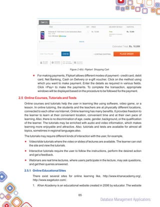 Database Management Applications
65
Figure 2.4(h): Flipkart: Shopping Cart
For making payments, Flipkart allows different modes of payment - credit card, debit
card, Net Banking, Cash on Delivery or e-gift voucher. Click on the method using
which you want to make payment. Enter the details as required in various fields.
Click <Pay> to make the payments. To complete the transaction, appropriate
windows will be displayed based on the procedure to be followed for the payment.
Online courses and tutorials help the user in learning like using software, video game, or a
lesson. In online tutoring, the students and the teachers are at physically different locations,
connected to each other via Internet. Online learning has many benefits. It provides freedom to
the learner to learn at their convenient location, convenient time and at their own pace of
learning.Also, there is no discrimination of age, caste, gender, background, or the qualification
of the learner. The tutorials may be enriched with audio and video information, which makes
learning more enjoyable and attractive. Also, tutorials and tests are available for almost all
topics, sometimes in regional languages also.
The tutorials may require different kinds of interaction with the user, for example,
Video/slide tutorials where the video or slides of lectures are available. The learner can visit
the site and view the tutorials.
Interactive tutorials require the user to follow the instructions, perform the desired action
and get a feedback.
Webinars are real time lectures, where users participate in the lecture, may ask questions,
and get their queries answered.
There exist several sites for online learning like, http://www.khanacademy.org/,
http://www.eagetutor.com/.
1. Khan Academy is an educational website created in 2006 by educator. The website
F
F
F
F
2.5 Online Courses, Tutorials and Tests
2.5.1 Online Educational Sites
 