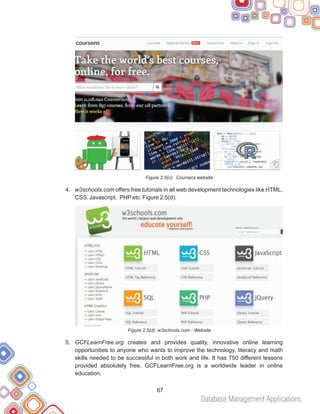 Database Management Applications
67
Figure 2.5(c): Coursera website
4. w3schools.com offers free tutorials in all web development technologies like HTML,
CSS, Javascript, PHPetc. Figure 2.5(d).
Figure 2.5(d): w3schools.com - Website
5. GCFLearnFree.org creates and provides quality, innovative online learning
opportunities to anyone who wants to improve the technology, literacy and math
skills needed to be successful in both work and life. It has 750 different lessons
provided absolutely free. GCFLearnFree.org is a worldwide leader in online
education.
 