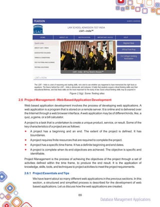 Database Management Applications
69
Figure 2.5(g): Some Testing sites
Web based application development involves the process of developing web applications. A
web application is a program that is stored on a remote server. It is online and is delivered over
the Internet through a web browser interface.Aweb application may be of different kinds, like, a
quiz, a game, or a bill calculator.
A project is a task that is undertaken to create a unique product, service, or result. Some of the
key characteristics of a project are as follows:
A project has a beginning and an end. The extent of the project is defined. It has
boundaries.
Aproject requires finite resources that are required to complete the project.
Aproject has a specific time frame. It has a definite beginning and end dates.
A project is complete when its end objectives are achieved. The objective is specific and
identifiable.
Project Management is the process of achieving the objectives of the project through a set of
activities defined within the time frame, to produce the end result. It is the application of
knowledge,skills,tools,andtechniquestoprojectactivitiestomeettheprojectrequirements.
We have learnt about so many different web applications in the previous sections. In this
section, a structured and simplified process is described for the development of web
based applications. Let us discuss how the web applications are created.
2.6 Project Management - Web BasedApplication Development
F
F
F
F
2.6.1 Project Essentials and Tips
The LSAT – India is a test of reasoning and reading skills, not a test to see whether you happened to have memorized the right facts or
equations. The theory behind the LSAT – India is democratic and inclusive. It holds that students acquire critical thinking skills over their
educational lifetimes, and that these skills are the most important for the study of law. Good critical thinking skills may be acquired in
 