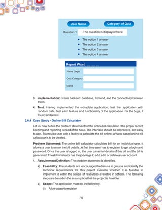 76
3. Implementation: Create backend database, frontend, and the connectivity between
them.
4. Test: Having implemented the complete application, test the application with
random data. Test each feature and functionality of the application. Fix the bugs, if
found and retest.
Let us now define the problem statement for the online bill calculator. The proper record
keeping and reporting is need of the hour. The interface should be interactive, and easy
to use. To provide user with a facility to calculate the bill online, a Web-based online bill
calculator is to be created.
Problem Statement: The online bill calculator calculates bill for an individual user. It
allows a user to enter the bill details. A first time user has to register to get a login and
password. Once the user is logged in, the user can enter details of the bill and the bill is
generated.TheAdministrator has the privilege to add, edit, or delete a user account.
1. Requirement Definition: The problem statement is identified.
a) Feasibility: The students are encouraged to discuss in groups and identify the
technical requirements for this project evaluate whether it is feasible to
implement it within the scope of resources available in school. The following
steps are based on the assumption that the project is feasible.
b) Scope: The application must do the following:
(i) Allow a user to register
2.6.4 Case Study - Online Bill Calculator
Report Word __ __ __
Name Login
Quiz Category
Marks
The option 1 answer
The option 2 answer
The option 3 answer
The option 4 answer
Question 1 The question is displayed here
User Name Category of Quiz
 