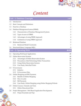 Content
Unit - 1: Database Concepts 1-47
Unit - 2: Operating Web 48-80
1.1 Introduction 1
1.2 Basic Concepts and Definitions 1
1.3 Need for a Database 2
1.4 Database Management System (DBMS) 2
1.4.1 Characteristics of Database Management Systems 3
1.4.2 Types of users of DBMS 4
1.4.3 Advantages of using DBMS Approach 4
1.4.4 Limitations of using DBMS Approach 4
1.5 Relational Database 5
1.5.1 Relational Model Constraints 7
1.6 Structured Query Language (SQL) 9
2.1 Operating Web-based Applications 48
2.2 Online Reservation Systems 48
2.2.1 Advantages of Online Reservation System 48
2.2.2 Precautions while Performing Online Transactions 50
2.2.3 Using Online Reservation Systems 51
2.2.4 Case Study: Book Rail Ticket 51
2.3 E-Governance 56
2.3.1 Initiative 56
2.3.2 E-Governance Sites 56
2.4 Online Shopping and Bill Payments 59
2.4.1 Benefits of Online Shopping 59
2.4.2 How it works 60
2.4.3 Bill Payments 61
2.4.4 Case Study: Online Shopping using Online Shopping Website 61
2.5 Online Courses, Tutorials and Tests 65
2.5.1 Online Educational Sites 65
2.6 Project Management - Web Based Application Development 69
2.6.1 Project Essentials and Tips 69
 