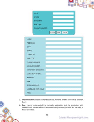 Database Management Applications
79
3. Implementation: Create backend database, frontend, and the connectivity between
them.
4. Test: Having implemented the complete application, test the application with
random data. Test each feature and functionality of the application. Fix the bugs, if
found and retest.
submit reset cancel
CITY
STATE
COUNTRY
PINCODE
PHONE NUMBER
NAME
ADDRESS
CITY
STATE
COUNTRY
PINCODE
PHONE NUMBER
MOBILE NUMBER
MONTH OF DISPATCH
DURATION OF BILL
AMOUNT
TAX
TOTAL AMOUNT
LAST DATE WITH FINE
FINE
 