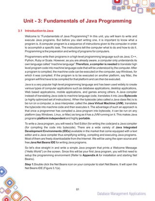 Database Management Applications
81
Unit - 3: Fundamentals of Java Programming
3.1 Introduction to Java
Welcome to “Fundamentals of Java Programming”! In this unit, you will learn to write and
execute Java programs. But before you start writing one, it is important to know what a
program is. A computer program is a sequence of instructions given to the computer in order
to accomplish a specific task. The instructions tell the computer what to do and how to do it.
Programming is the preparation and writing of programs for computers.
Programmers write their programs in a high level programming language such as Java, C++,
Python, Ruby or Scala. However, as you are already aware, a computer only understands its
own language called “machine language”.Therefore, a compiler is needed to translate high
level program code into machine language code that will be understood by the computer.After
a program is compiled, the machine code can be executed on the computer, say Windows, for
which it was compiled. If the program is to be executed on another platform, say Mac, the
program will first have to be compiled for that platform and can then be executed.
Java is a very popular high level programming language and has been used widely to create
various types of computer applications such as database applications, desktop applications,
Web based applications, mobile applications, and games among others. A Java compiler
instead of translating Java code to machine language code, translates it into Java Bytecode
(a highly optimized set of instructions). When the bytecode (also called a Java class file) is to
be run on a computer, a Java interpreter, called the Java Virtual Machine (JVM), translates
the bytecode into machine code and then executes it. The advantage of such an approach is
that once a programmer has compiled a Java program into bytecode, it can be run on any
platform (say Windows, Linux, or Mac) as long as it has a JVM running on it. This makes Java
programs platform independent and highly portable.
To write a Java program, you will need a Text Editor (for writing the code)and a Java compiler
(for compiling the code into bytecode). There are a wide variety of Java Integrated
Development Environments (IDEs) available in the market that come equipped with a text
editor and a Java compiler thus simplifying writing, compiling and executing Java programs.
Most of them are freely downloadable from the Internet. We will be using the open source and
free Java Net Beans IDE for writing Java programs.
So let's dive straight in and write a simple Java program that prints a Welcome Message
(“Hello World”) on the screen. Since this will be your first Java program, you will first need to
setup the programming environment (Refer to Appendix A for installation and starting Net
Beans).
Step 1:Double click the Net Beans icon on your computer to start Net Beans. It will open the
Net Beans IDE (Figure 3.1(a).
 