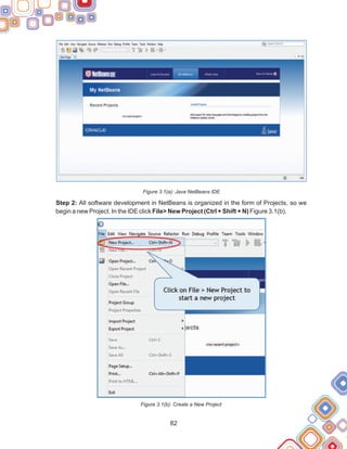 82
Figure 3.1(a): Java NetBeans IDE
Step 2: All software development in NetBeans is organized in the form of Projects, so we
begin a new Project. In the IDE click File> New Project (Ctrl + Shift + N) Figure 3.1(b).
Figure 3.1(b): Create a New Project
 