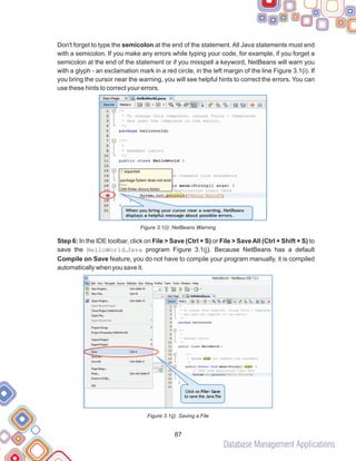 Database Management Applications
87
Don't forget to type the semicolon at the end of the statement. All Java statements must end
with a semicolon. If you make any errors while typing your code, for example, if you forget a
semicolon at the end of the statement or if you misspell a keyword, NetBeans will warn you
with a glyph - an exclamation mark in a red circle, in the left margin of the line Figure 3.1(i). If
you bring the cursor near the warning, you will see helpful hints to correct the errors. You can
use these hints to correct your errors.
Figure 3.1(i): NetBeans Warning
Step 6: In the IDE toolbar, click on File > Save (Ctrl + S) or File > SaveAll (Ctrl + Shift + S) to
save the HelloWorld.Java program Figure 3.1(j). Because NetBeans has a default
Compile on Save feature, you do not have to compile your program manually, it is compiled
automatically when you save it.
Figure 3.1(j): Saving a File
 
