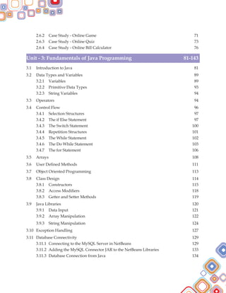2.6.2 Case Study - Online Game 71
2.6.3 Case Study - Online Quiz 73
2.6.4 Case Study - Online Bill Calculator 76
3.1 Introduction to Java 81
3.2 Data Types and Variables 89
3.2.1 Variables 89
3.2.2 Primitive Data Types 93
3.2.3 String Variables 94
3.3 Operators 94
3.4 Control Flow 96
3.4.1 Selection Structures 97
3.4.2 The if Else Statement 97
3.4.3 The Switch Statement 100
3.4.4 Repetition Structures 101
3.4.5 The While Statement 102
3.4.6 The Do While Statement 103
3.4.7 The for Statement 106
3.5 Arrays 108
3.6 User Defined Methods 111
3.7 Object Oriented Programming 113
3.8 Class Design 114
3.8.1 Constructors 115
3.8.2 Access Modifiers 118
3.8.3 Getter and Setter Methods 119
3.9 Java Libraries 120
3.9.1 Data Input 121
3.9.2 Array Manipulation 122
3.9.3 String Manipulation 124
3.10 Exception Handling 127
3.11 Database Connectivity 129
3.11.1 Connecting to the MySQL Server in NetBeans 129
3.11.2 Adding the MySQL Connector JAR to the NetBeans Libraries 133
3.11.3 Database Connection from Java 134
Unit - 3: Fundamentals of Java Programming 81-143
 