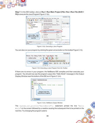 88
Step 7: In the IDE toolbar, click on Run > Run Main Project (F6)or Run >Run File (Shift +
F6) to execute the Java Program Figure 3.1(k).
Figure 3.1(k): Executing a Java Program
You can also run your program by clicking the green arrow button on the toolbar Figure 3.1(l).
Figure 3.1(l): Executing a Java Program from the Toolbar
If there are no errors in your program, the NetBeans IDE compiles and then executes your
program. You should now see the program output (the “Hello World” message) in the Output
Display Window near the bottom of the IDE as in Figure 3.1(m).
Figure 3.1(m): NetBeans Output Window
The System.out.println(“HelloWorld”); statement printed the line “Hello
World” on the screen followed by a newline causing the subsequent line to be printed on the
next line.Try changing the program code to
 