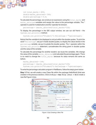 90
int total_marks = 400;
double marks_obtained = 346;
double percentage = 0.0;
To calculate the percentage, we construct an expression using the total_marks and
marks_obtained variables and assign the value to the percentage variable. The *
operator is used for multiplication and the / operator for division.
percentage = (marks_obtained/total_marks)*100;
To display the percentage in the IDE output window, we use our old friend – the
System.out.prinltn()method.
System.out.println("Student1's Percentage = "+percentage);
Notice that the variable to be displayed is not put within the double quotes. To print the
word “Percentage”, we put it inside double quotes, to display the value stored in the
percentage variable, we put it outside the double quotes. The + operator within the
System.out.println statement, concatenates the string given in double quotes
and the value of the variable.
To calculate the percentage for another student, we reuse the variables. We change
the value of the variable marks_obtained and calculate the percentage again. There
is no need to change the total_marks because its value remains the same as
before.
marks_obtained = 144;
percentage = (marks_obtained/total_marks)*100;
System.out.println("Student2's Percentage = "+percentage);
To write the percentage calculator program in NetBeans, follow the steps given below:
Step 1:First, we will create a new Class file within the package HelloWorld (that was
created in the previous section). Click on File > New File (Ctrl + N)to create a
new file Figure 3.2(a).
Figure 3.2(a) Creating a New File
 
