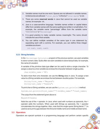 94
2. Variable names must be one word. Spaces are not allowed in variable names.
Underscores are allowed. “total_marks” is fine but “total marks” is not.
3. There are some reserved words in Java that cannot be used as variable
names, for example - int.
4. Java is a case-sensitive language. Variable names written in capital letters
differ from variable names with the same spelling but written in small letters. For
example, the variable name “percentage” differs from the variable name
“PERCENTAGE” or “Percentage”.
5. It is good practice to make variable names meaningful. The name should
indicate the use of that variable.
6. You can define multiple variables of the same type in one statement by
separating each with a comma. For example, you can define three integer
variables as shown:
int num1, num2, num3;
In the Percentage Calculator program of the previous section, we used variables
to store numeric data. Quite often we want variables to store textual data, for example,
the name of a student.
A variable of the primitive data type char can be used to store a single character. To
assign a value to a char variable we enclose the character between single quotes.
char middle_name = 'M';
To store more than one character, we use the String class in Java. To assign a text
value to a String variable we enclose the text between double quotes. For example,
String first_name = "Mayank";
String last_name = "Saxena";
To print char or String variables, we can use the System.out.println()method.
System.out.println(first_name+" "+ middle_name+" "+last_name);
The output from the statement given above is:
Mayank M Saxena
Note the use of the + operator. In Java, when used with numbers as operands, the +
operator adds the numbers. When used with Strings as operands, the + operator
concatenates the strings together. Also, note that the single space String literal (" ") is
used so as to print a gap between the first and middle name and middle and last name.
Operators are special symbols in a programming language and perform certain specific
3.2.3 String Variables
3.3 Operators
 