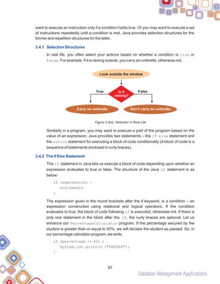 Database Management Applications
97
want to execute an instruction only if a condition holds true. Or you may want to execute a set
of instructions repeatedly until a condition is met. Java provides selection structures for the
former and repetition structures for the latter.
In real life, you often select your actions based on whether a condition is true or
false. For example, if it is raining outside, you carry an umbrella, otherwise not.
Figure 3.4(a): Selection in Real Life
Similarly in a program, you may want to execute a part of the program based on the
value of an expression. Java provides two statements – the if else statement and
the switch statement for executing a block of code conditionally (A block of code is a
sequence of statements enclosed in curly braces).
The if statement in Java lets us execute a block of code depending upon whether an
expression evaluates to true or false. The structure of the Java if statement is as
below:
The expression given in the round brackets after the if keyword, is a condition – an
expression constructed using relational and logical operators. If the condition
evaluates to true, the block of code following if is executed, otherwise not. If there is
only one statement in the block after the if, the curly braces are optional. Let us
enhance our PercentageCalculator program. If the percentage secured by the
student is greater than or equal to 40%, we will declare the student as passed. So, in
our percentage calculator program, we write,
3.4.1 Selection Structures
3.4.2 The if Else Statement
if (expression) {
statements
}
if (percentage >= 40) {
System.out.println ("PASSED");
}
Look outside the window
True False
Is it
raining?
Carry an umbrella Don’t carry an umbrella
 