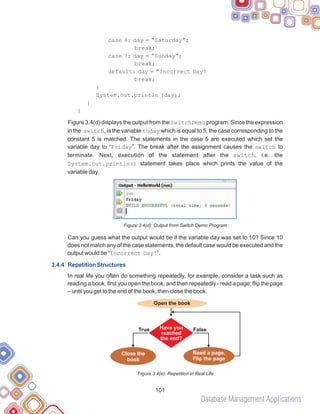 Database Management Applications
101
case 6: day = “Saturday”;
break;
case 7: day = “Sunday”;
break;
default: day = “Incorrect Day!
break;
}
System.out.println (day);
}
}
Figure 3.4(d) displays the output from the SwitchDemo program. Since the expression
in the switch, is the variable today which is equal to 5, the case corresponding to the
constant 5 is matched. The statements in the case 5 are executed which set the
variable day to “Friday”. The break after the assignment causes the switch to
terminate. Next, execution of the statement after the switch, i.e. the
System.out.println() statement takes place which prints the value of the
variable day.
Figure 3.4(d): Output from Switch Demo Program
Can you guess what the output would be if the variable day was set to 10? Since 10
does not match any of the case statements, the default case would be executed and the
output would be “Incorrect Day!”.
In real life you often do something repeatedly, for example, consider a task such as
reading a book, first you open the book, and then repeatedly - read a page; flip the page
– until you get to the end of the book, then close the book.
Figure 3.4(e): Repetition in Real Life
3.4.4 Repetition Structures
Open the book
True False
Have you
reached
the end?
Close the
book
Read a page,
Flip the page
 