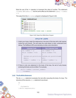 Database Management Applications
103
Note the use of the ++ operator to increment the value of number. The statement
++number or number++; has the same effect as the statement number = number
+ 1;
The output from the WhileDemo program is displayed in Figure 3.4(f).
Figure 3.4(f): Output from While Demo Program
Indent your loops, begin the statements in the body of the loop with a tab/ spaces
inside the curly braces. This will make the code easier to read, understand and
debug.The NetBeans IDE automatically provides code indentation.
If there is only one statement in the body of the loop, the set of curly braces
enclosing the body can be omitted. For example,
The do while statement evaluates the test after executing the body of a loop. The
structure of the Java do while statement is as shown:
STYLE TIP: LOOPS
1.
2.
while ( number < another_number)
++number;
do
{
statements
} while (expression);
3.4.6 The Do While Statement
int number = 1;
while (number >=10)
{
System.out.println(nu
mber);
number = number + 1;
}
int number = 0;
while (number >=0)
{
System.out.println(numb
er);
number = number + 1;
}
Indented Code Non Indented Code
 