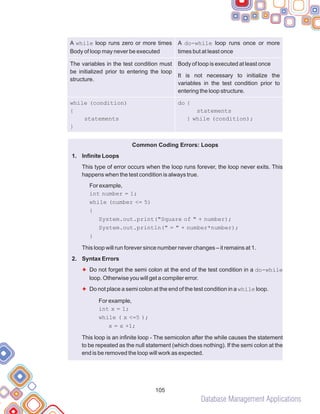Database Management Applications
105
A while loop runs zero or more times
Body of loop may never be executed
A do-while loop runs once or more
times but at least once
The variables in the test condition must
be initialized prior to entering the loop
structure.
Body of loop is executed at least once
It is not necessary to initialize the
variables in the test condition prior to
entering the loop structure.
while (condition)
{
statements
}
do {
statements
} while (condition);
Common Coding Errors: Loops
Infinite Loops
This type of error occurs when the loop runs forever, the loop never exits. This
happens when the test condition is always true.
For example,
int number = 1;
while (number <= 5)
{
System.out.print("Square of " + number);
System.out.println(" = " + number*number);
}
This loop will run forever since number never changes – it remains at 1.
Syntax Errors
Do not forget the semi colon at the end of the test condition in a do-while
loop. Otherwise you will get a compiler error.
Do not place a semi colon at the end of the test condition in a while loop.
This loop is an infinite loop - The semicolon after the while causes the statement
to be repeated as the null statement (which does nothing). If the semi colon at the
end is be removed the loop will work as expected.
1.
2.
For example,
int x = 1;
while ( x <=5 );
x = x +1;
F
F
 